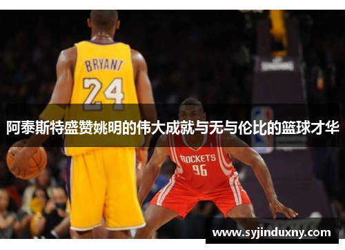 阿泰斯特盛赞姚明的伟大成就与无与伦比的篮球才华