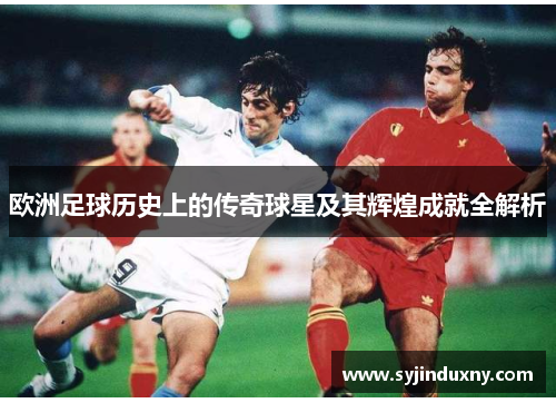 欧洲足球历史上的传奇球星及其辉煌成就全解析