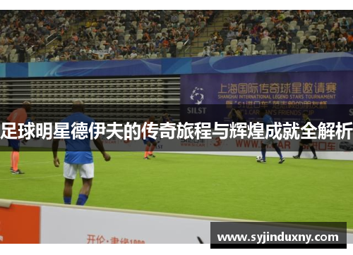足球明星德伊夫的传奇旅程与辉煌成就全解析
