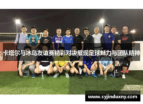 卡塔尔与冰岛友谊赛精彩对决展现足球魅力与团队精神