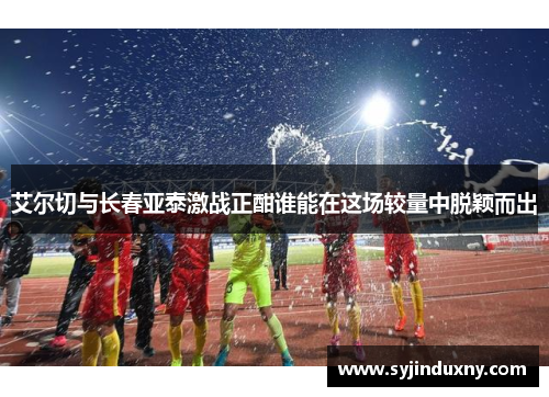 艾尔切与长春亚泰激战正酣谁能在这场较量中脱颖而出
